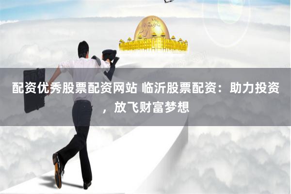配资优秀股票配资网站 临沂股票配资：助力投资，放飞财富梦想