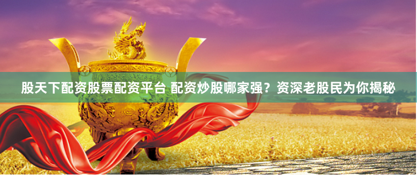 股天下配资股票配资平台 配资炒股哪家强？资深老股民为你揭秘