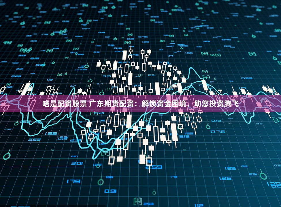 啥是配资股票 广东期货配资：解锁资金困境，助您投资腾飞
