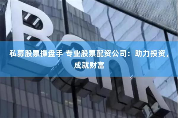 私募股票操盘手 专业股票配资公司：助力投资，成就财富