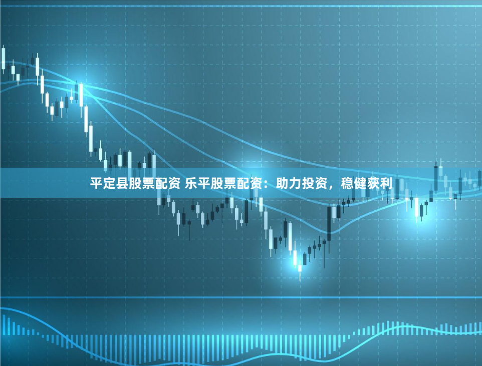 平定县股票配资 乐平股票配资：助力投资，稳健获利