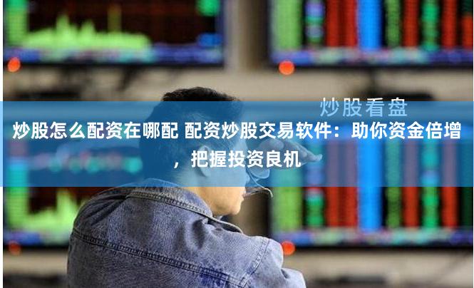 炒股怎么配资在哪配 配资炒股交易软件：助你资金倍增，把握投资良机