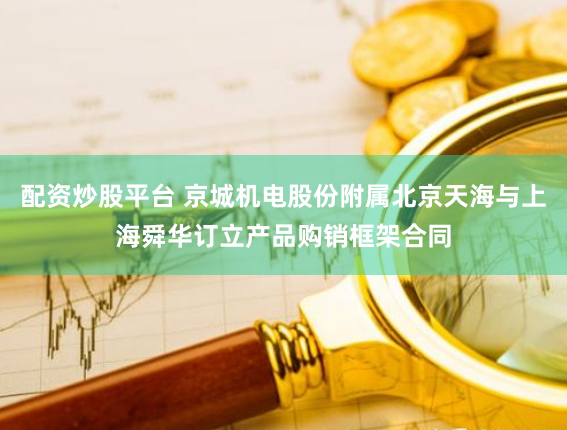 配资炒股平台 京城机电股份附属北京天海与上海舜华订立产品购销框架合同