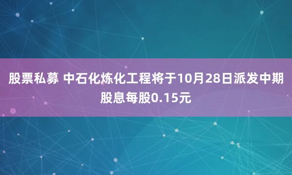 股票私募 中石化炼化工程将于10月28日派发中期股息每股0.15元