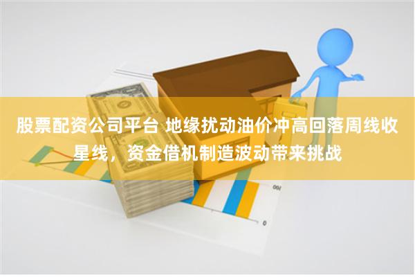 股票配资公司平台 地缘扰动油价冲高回落周线收星线，资金借机制造波动带来挑战