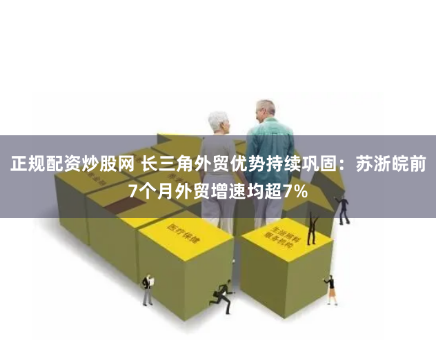 正规配资炒股网 长三角外贸优势持续巩固：苏浙皖前7个月外贸增速均超7%