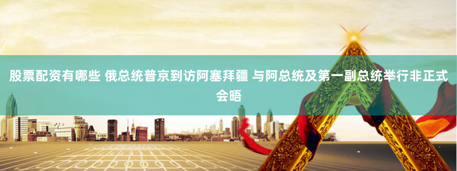 股票配资有哪些 俄总统普京到访阿塞拜疆 与阿总统及第一副总统举行非正式会晤