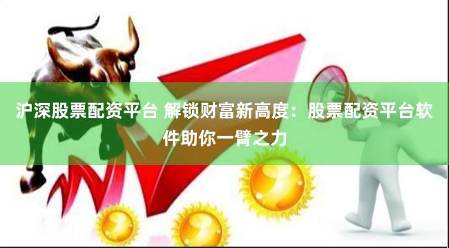 沪深股票配资平台 解锁财富新高度：股票配资平台软件助你一臂之力