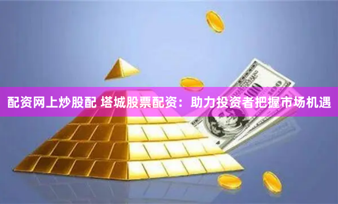 配资网上炒股配 塔城股票配资：助力投资者把握市场机遇