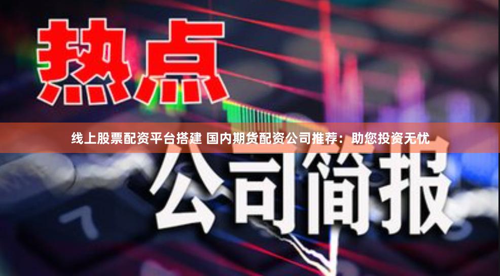 线上股票配资平台搭建 国内期货配资公司推荐：助您投资无忧