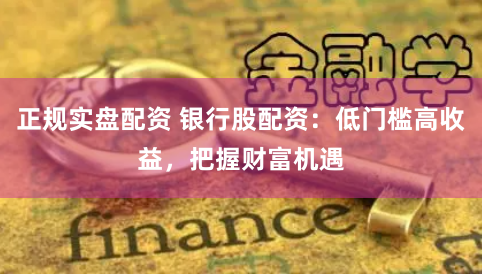 正规实盘配资 银行股配资：低门槛高收益，把握财富机遇