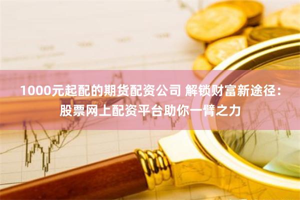 1000元起配的期货配资公司 解锁财富新途径：股票网上配资平台助你一臂之力