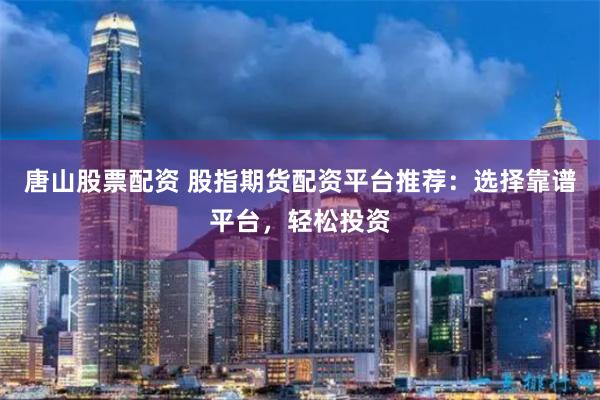 唐山股票配资 股指期货配资平台推荐：选择靠谱平台，轻松投资