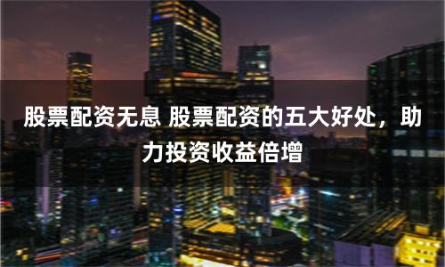 股票配资无息 股票配资的五大好处，助力投资收益倍增