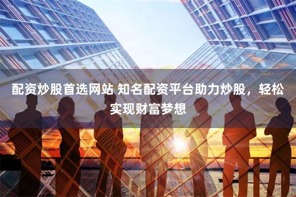 配资炒股首选网站 知名配资平台助力炒股，轻松实现财富梦想