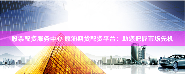 股票配资服务中心 原油期货配资平台：助您把握市场先机