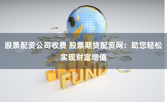 股票配资公司收费 股票期货配资网：助您轻松实现财富增值
