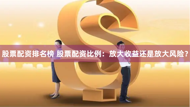 股票配资排名榜 股票配资比例:放大收益还是放大风险?