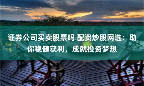 证券公司买卖股票吗 配资炒股网选：助你稳健获利，成就投资梦想