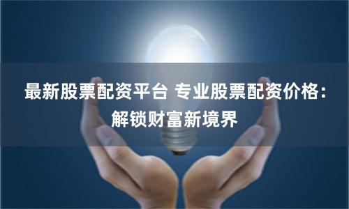 最新股票配资平台 专业股票配资价格：解锁财富新境界