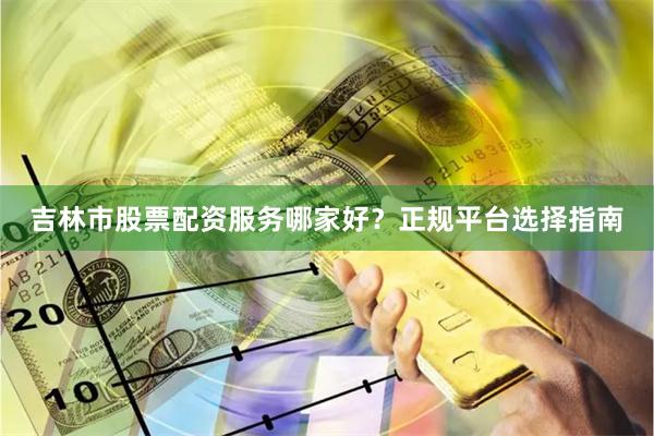 吉林市股票配资服务哪家好？正规平台选择指南