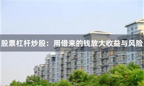 股票杠杆炒股：用借来的钱放大收益与风险