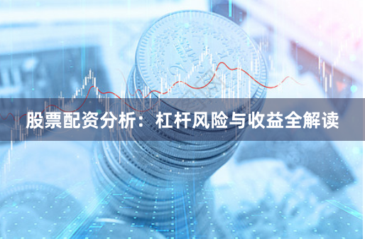 股票配资分析：杠杆风险与收益全解读
